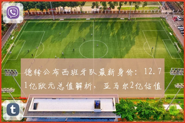 德转公布西班牙队最新身价:12.71亿欧元总值解析,亚马尔2亿估值引热议
