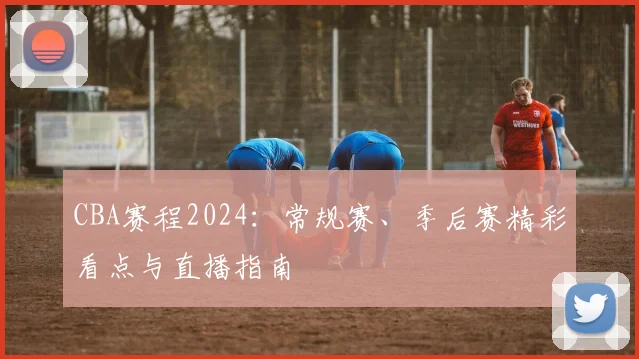 CBA赛程2024：常规赛、季后赛精彩看点与直播指南
