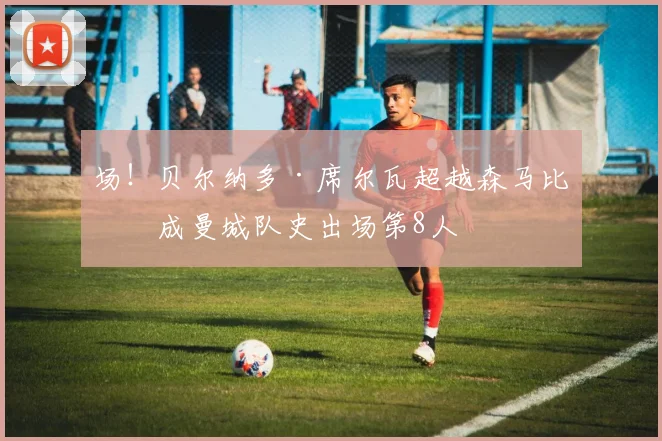 场!贝尔纳多·席尔瓦超越森马比,成曼城队史出场第8人