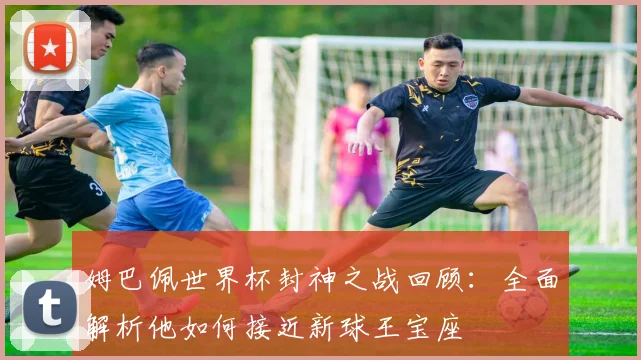 姆巴佩世界杯封神之战回顾:全面解析他如何接近新球王宝座