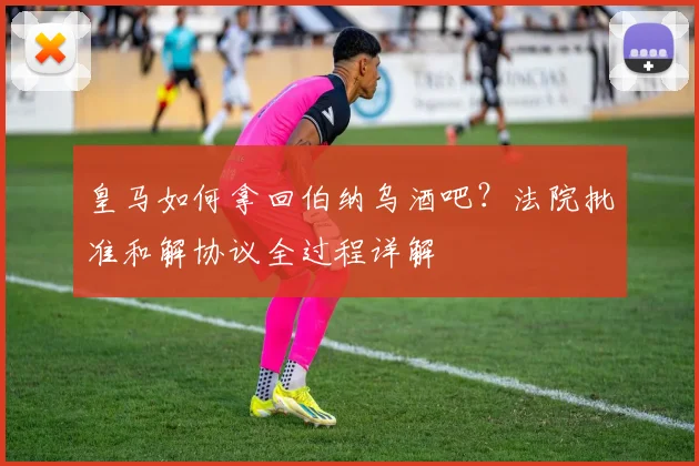皇马如何拿回伯纳乌酒吧?法院批准和解协议全过程详解
