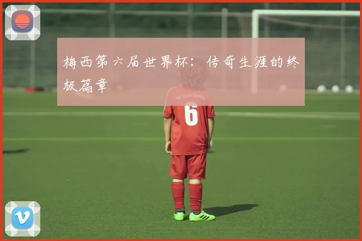 梅西第六届世界杯:传奇生涯的终极篇章